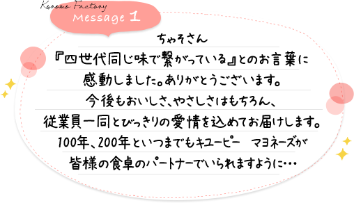 ちゃそさん『四世代同じ味で繋がっている』とのお言葉に感動しました。ありがとうございます。今後もおいしさ、やさしさはもちろん、従業員一同とびっきりの愛情を込めてお届けします。100年、200年といつまでもキユーピー　マヨネーズが皆様の食卓のパートナーでいられますように…