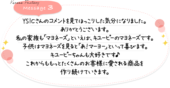 YSICさんのコメントを見てほっこりした気分になりました。ありがとうございます。私の家族も「マヨネ－ズ」といえば、キユ－ピ－のマヨネ－ズです。子供はマヨネ－ズを見ると「あ！マ－ヨ－」といって喜びます。キユ－ピ－ちゃんも大好きです♪これからももっとたくさんのお客様に愛される商品を作り続けていきます。