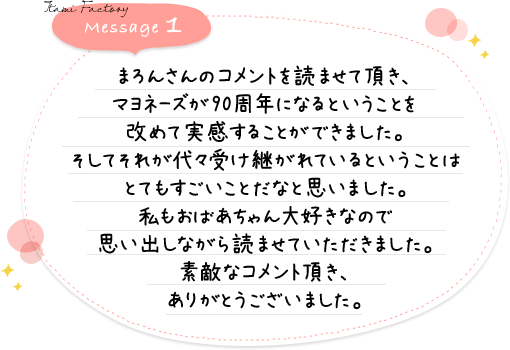 まろんさんのコメントを読ませて頂き、マヨネーズが90周年になるということを改めて実感することができました。そしてそれが代々受け継がれているということはとてもすごいことだなと思いました。私もおばあちゃん大好きなので思い出しながら読ませていただきました。素敵なコメント頂き、ありがとうございました。