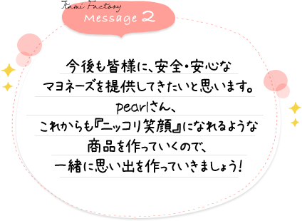 今後も皆様に、安全・安心なマヨネーズを提供してきたいと思います。pearlさん、これからも『ニッコリ笑顔』になれるような商品を作っていくので、一緒に思い出を作っていきましょう！