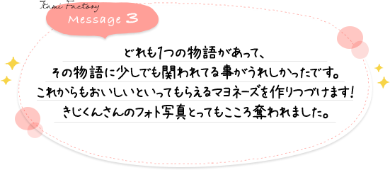 どれも１つの物語があって、その物語に少しでも関われてる事がうれしかったです。これからもおいしいといってもらえるマヨネーズを作りつづけます！きじくんさんのフォト写真とってもこころ奪われました。