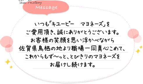 いつも「キユーピー　マヨネーズ」をご愛用頂き、誠にありがとうございます。お客様の笑顔を思い浮かべながら佐賀県鳥栖の地より職場一同真心こめて、これからもず～っと、とびきりのマヨネーズをお届けし続けます。